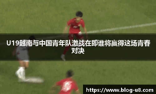 U19越南与中国青年队激战在即谁将赢得这场青春对决
